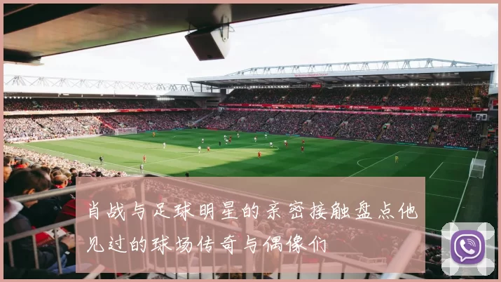 肖战与足球明星的亲密接触盘点他见过的球场传奇与偶像们