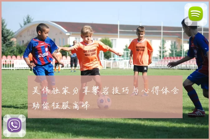 吴伟独家分享攀岩技巧与心得体会助你征服高峰