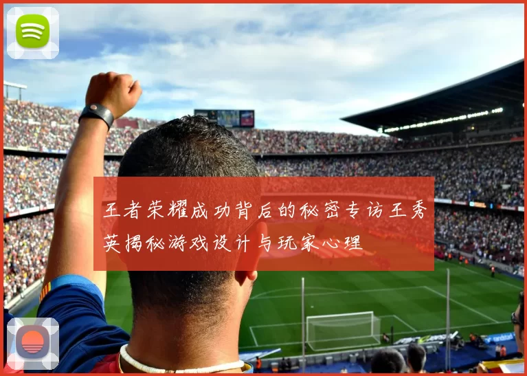 王者荣耀成功背后的秘密专访王秀英揭秘游戏设计与玩家心理
