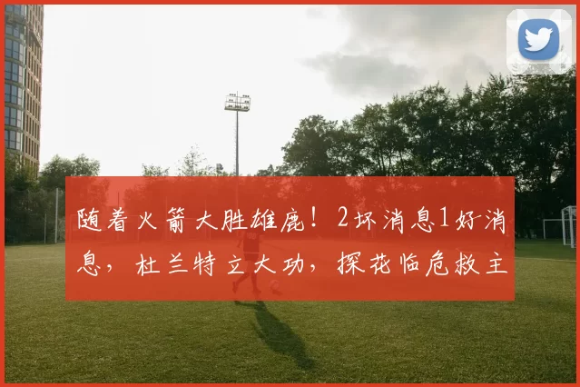 随着火箭大胜雄鹿！2坏消息1好消息，杜兰特立大功，探花临危救主