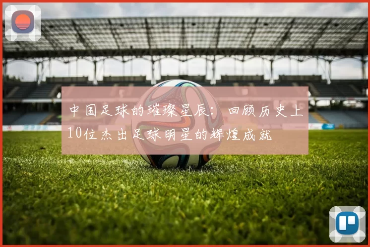 中国足球的璀璨星辰：回顾历史上10位杰出足球明星的辉煌成就