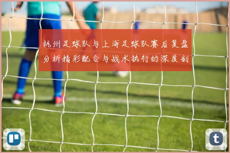 杭州足球队与上海足球队赛后复盘分析精彩配合与战术执行的深度剖析