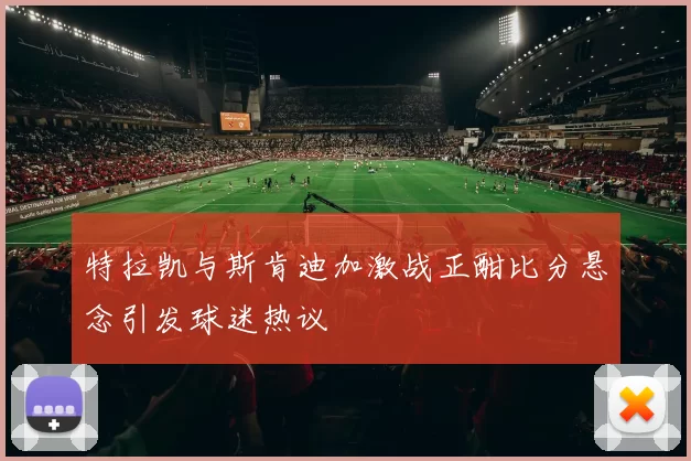 特拉凯与斯肯迪加激战正酣比分悬念引发球迷热议