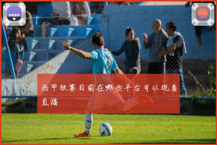 西甲联赛目前在哪些平台可以观看直播