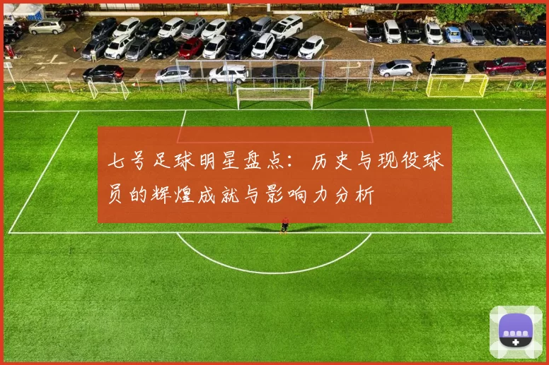 七号足球明星盘点：历史与现役球员的辉煌成就与影响力分析