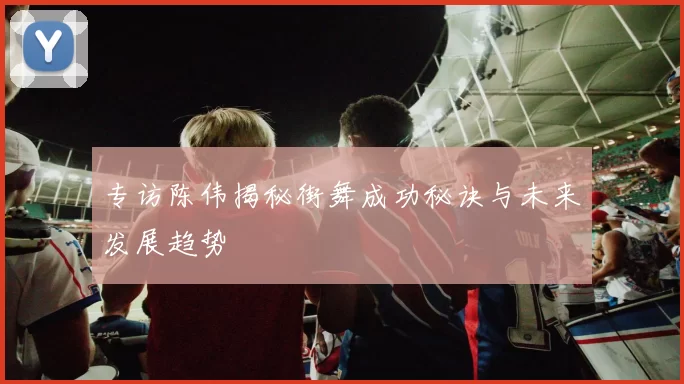 专访陈伟揭秘街舞成功秘诀与未来发展趋势