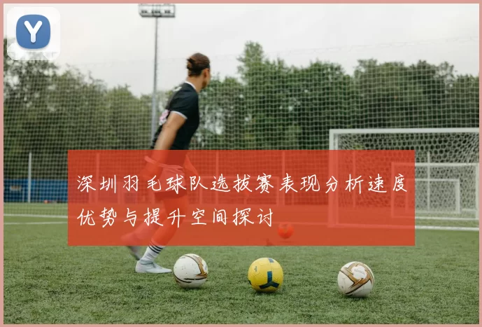深圳羽毛球队选拔赛表现分析速度优势与提升空间探讨