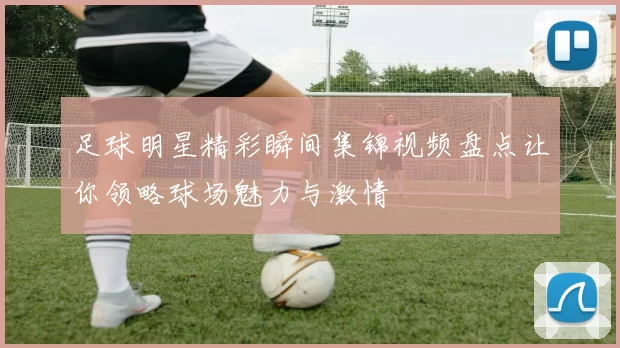 足球明星精彩瞬间集锦视频盘点让你领略球场魅力与激情