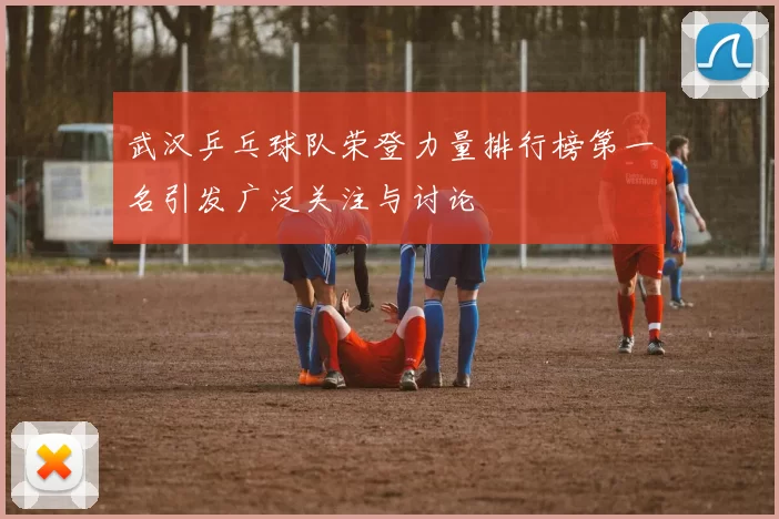 武汉乒乓球队荣登力量排行榜第一名引发广泛关注与讨论