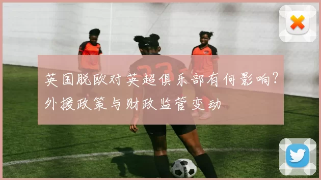 英国脱欧对英超俱乐部有何影响？外援政策与财政监管变动