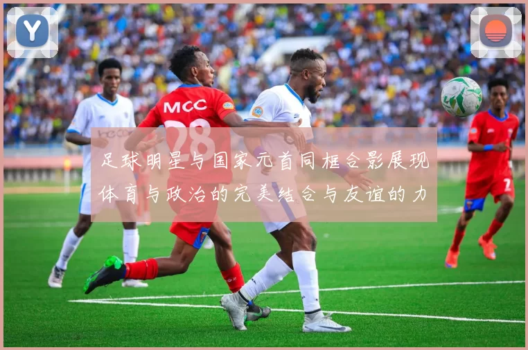 足球明星与国家元首同框合影展现体育与政治的完美结合与友谊的力量