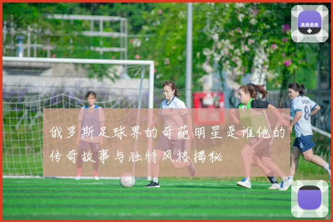 俄罗斯足球界的奇葩明星是谁他的传奇故事与独特风格揭秘