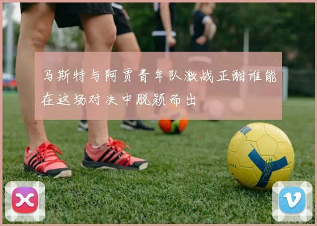 马斯特与阿贾青年队激战正酣谁能在这场对决中脱颖而出