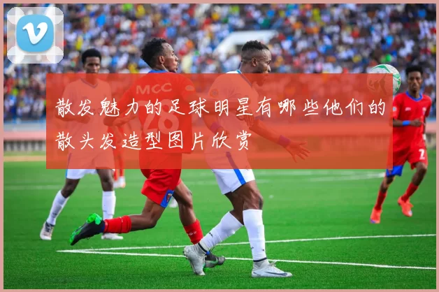 散发魅力的足球明星有哪些他们的散头发造型图片欣赏