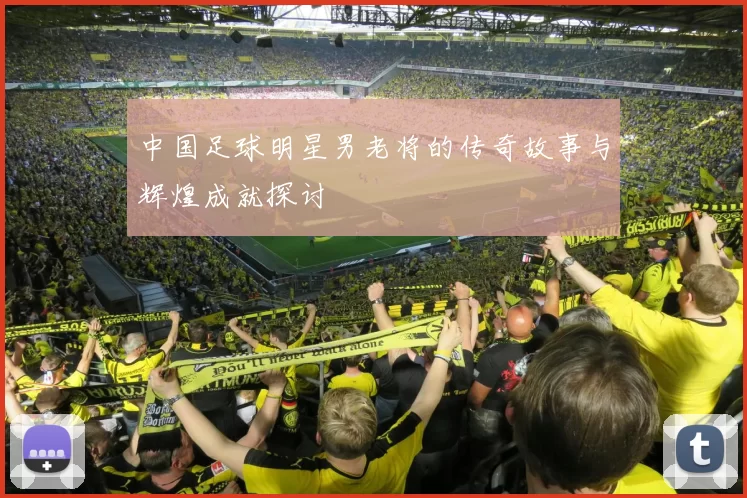中国足球明星男老将的传奇故事与辉煌成就探讨