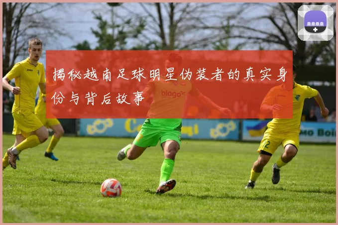 揭秘越南足球明星伪装者的真实身份与背后故事