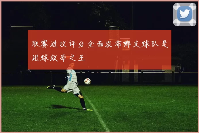 联赛进攻评分全面发布哪支球队是进球效率之王