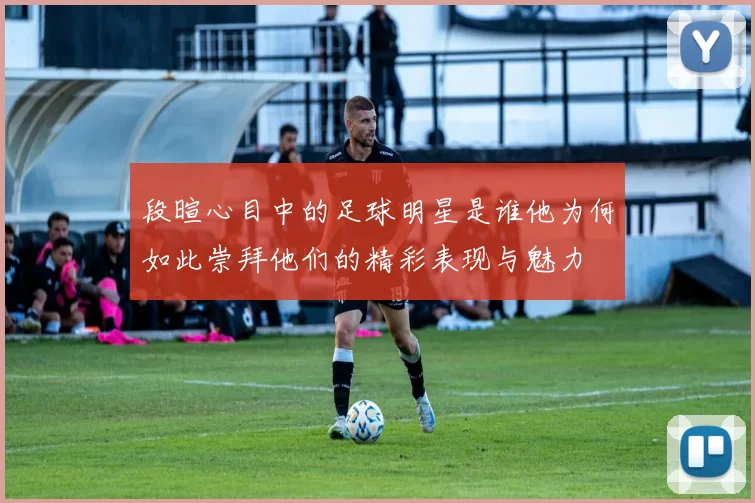 段暄心目中的足球明星是谁他为何如此崇拜他们的精彩表现与魅力