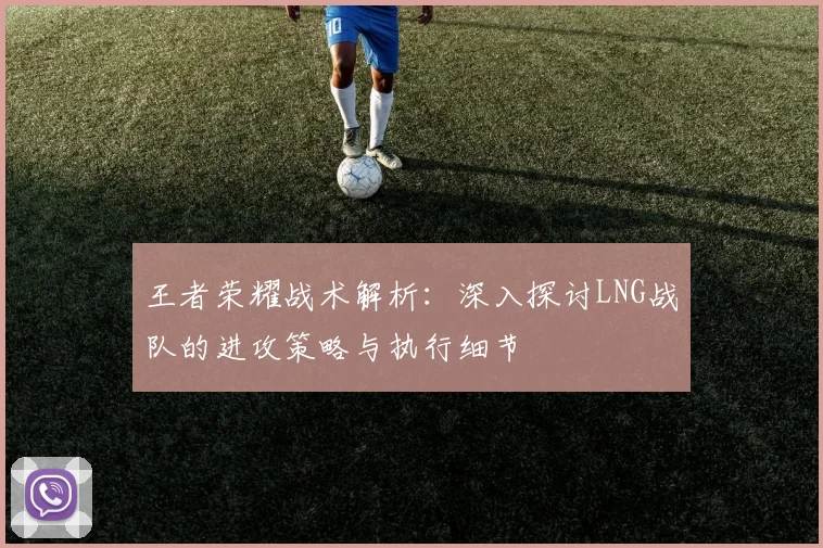 王者荣耀战术解析：深入探讨LNG战队的进攻策略与执行细节