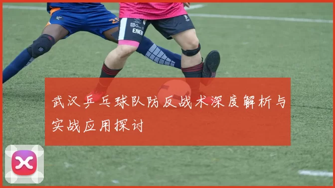 武汉乒乓球队防反战术深度解析与实战应用探讨