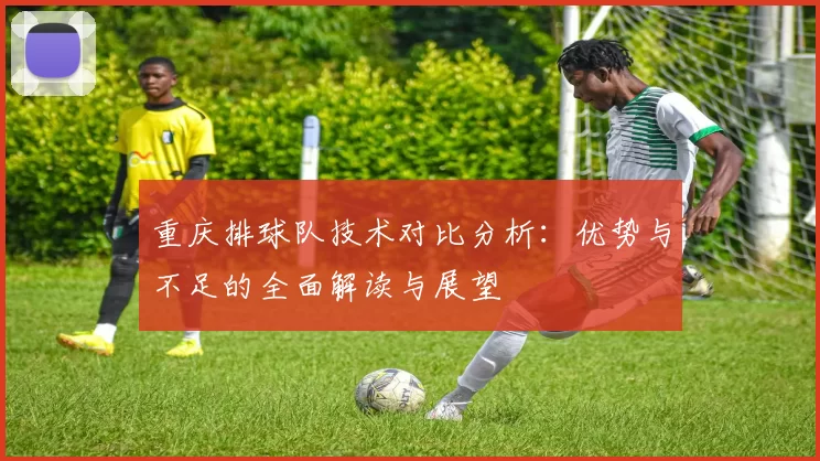重庆排球队技术对比分析：优势与不足的全面解读与展望
