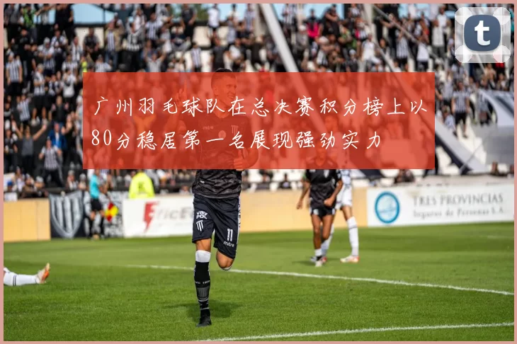 广州羽毛球队在总决赛积分榜上以80分稳居第一名展现强劲实力