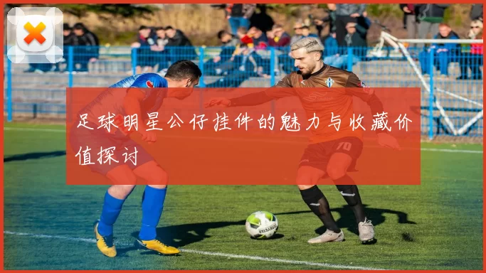 足球明星公仔挂件的魅力与收藏价值探讨