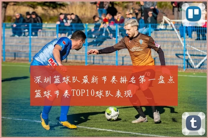 深圳篮球队最新节奏排名第一盘点篮球节奏TOP10球队表现