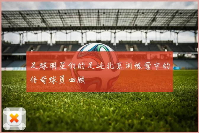 足球明星们的足迹北京训练营中的传奇球员回顾