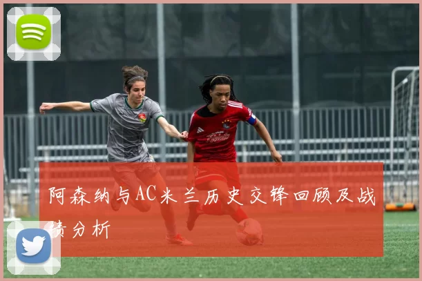 阿森纳与AC米兰历史交锋回顾及战绩分析